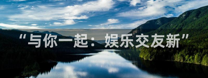 尊龙时凯人生就是搏官网：“与你一起：娱乐交友新”