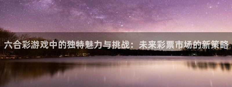 尊龙凯时人生就是搏z6com：六合彩游戏中的独特魅力与挑战：未来彩票市场的新策略