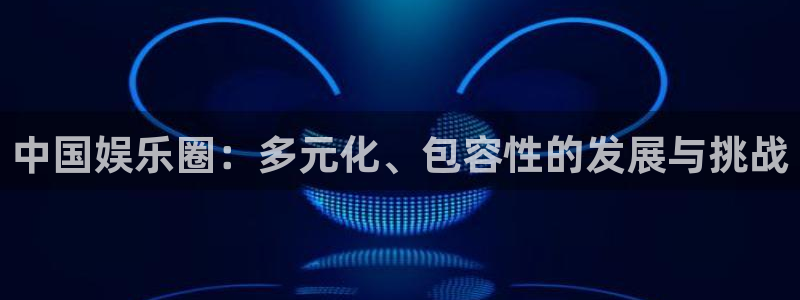 z6com(尊龙)人生就是搏股份有限公司：中国娱乐圈：多元化、包容性的发展与挑战